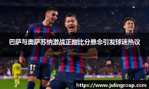 巴萨与奥萨苏纳激战正酣比分悬念引发球迷热议